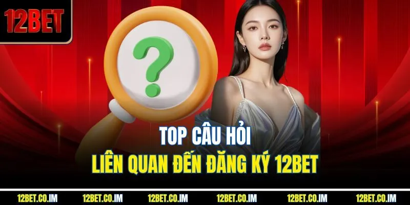 Top câu hỏi liên quan đến đăng ký 12BET